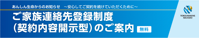 あんしん生命からのお知らせ　～安心してご契約を続けていただくために～　ご家族連絡先登録制度（契約内容開示型）のご案内（無料）